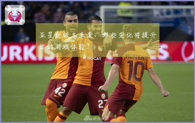 亚星新版本来袭，哪些变化将提升你的游戏体验？