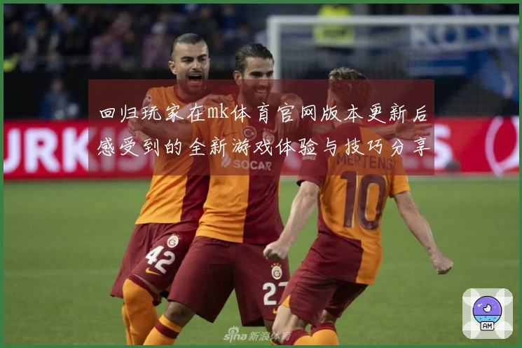 回归玩家在mk体育官网版本更新后感受到的全新游戏体验与技巧分享