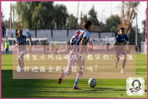 火博官方网站游戏下载实测：你准备好迎接全新体验了吗？