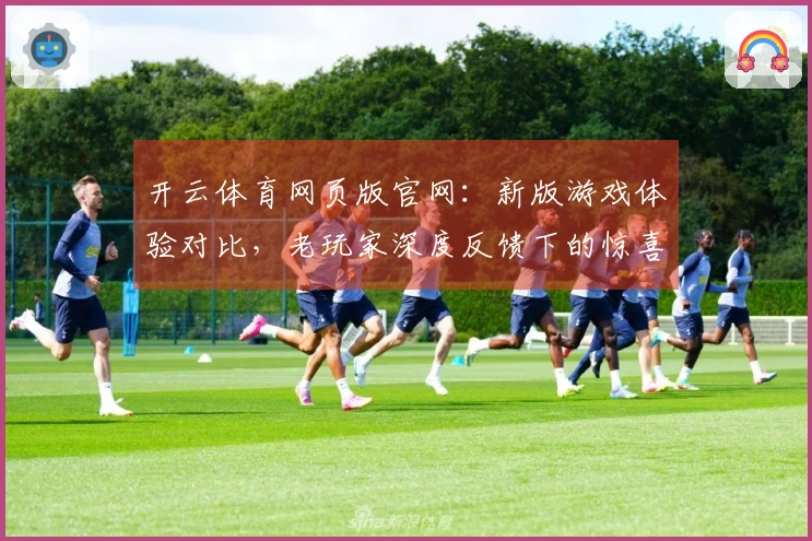 开云体育网页版官网：新版游戏体验对比，老玩家深度反馈下的惊喜与遗憾