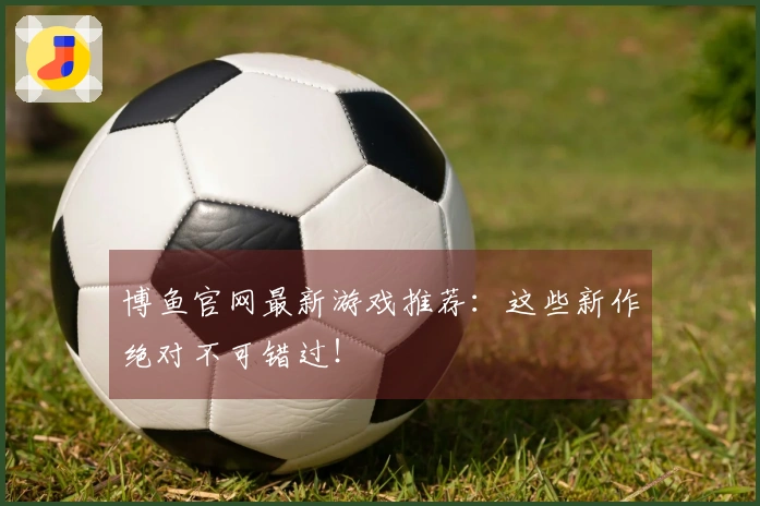 博鱼官网最新游戏推荐：这些新作绝对不可错过！