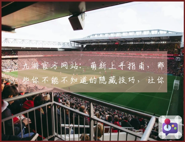 九游官方网站：萌新上手指南，那些你不能不知道的隐藏技巧，让你快人一步！