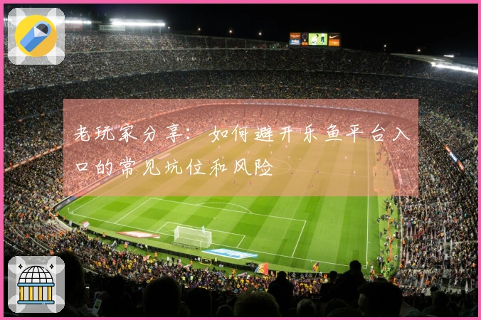 老玩家分享：如何避开乐鱼平台入口的常见坑位和风险
