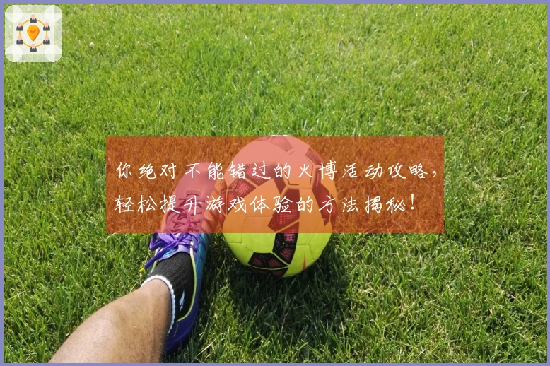你绝对不能错过的火博活动攻略，轻松提升游戏体验的方法揭秘！