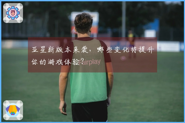 亚星新版本来袭，哪些变化将提升你的游戏体验？