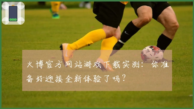 火博官方网站游戏下载实测：你准备好迎接全新体验了吗？