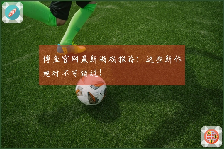 博鱼官网最新游戏推荐：这些新作绝对不可错过！